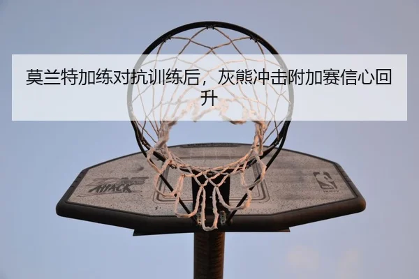 莫兰特加练对抗训练后，灰熊冲击附加赛信心回升